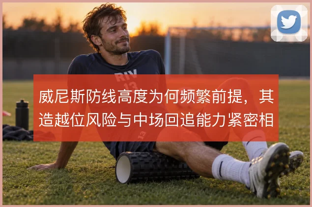 威尼斯防线高度为何频繁前提，其造越位风险与中场回追能力紧密相关
