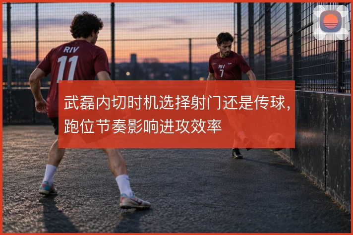 武磊内切时机选择射门还是传球,跑位节奏影响进攻效率