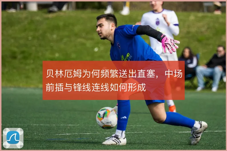 贝林厄姆为何频繁送出直塞,中场前插与锋线连线如何形成