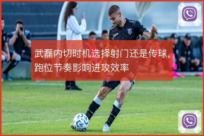 武磊内切时机选择射门还是传球,跑位节奏影响进攻效率