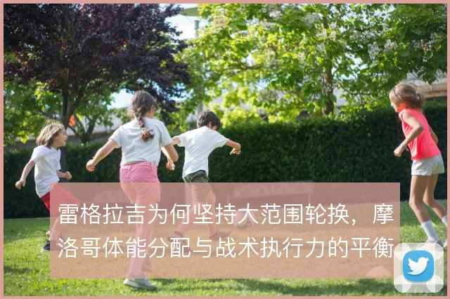 雷格拉吉为何坚持大范围轮换,摩洛哥体能分配与战术执行力的平衡
