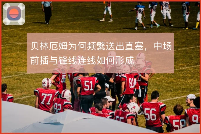 贝林厄姆为何频繁送出直塞,中场前插与锋线连线如何形成