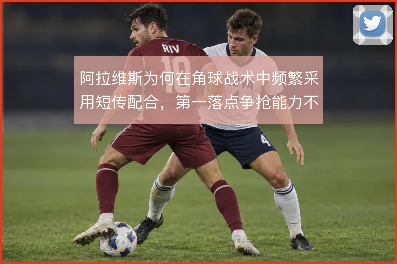 阿拉维斯为何在角球战术中频繁采用短传配合,第一落点争抢能力不足是主因