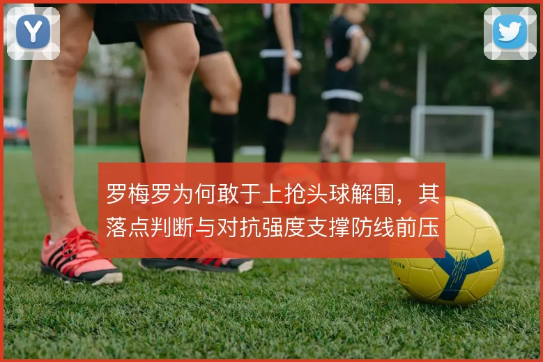 罗梅罗为何敢于上抢头球解围,其落点判断与对抗强度支撑防线前压