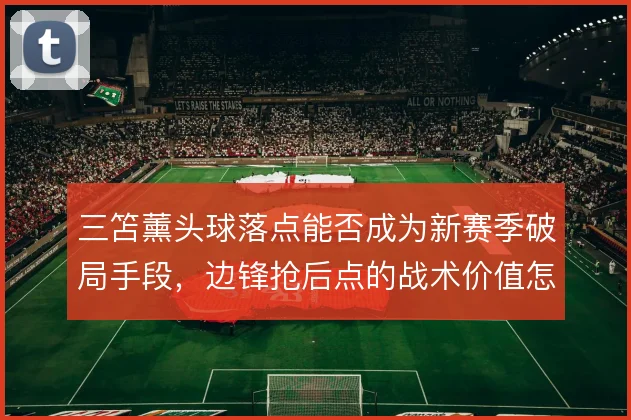 三笘薰头球落点能否成为新赛季破局手段，边锋抢后点的战术价值怎么解