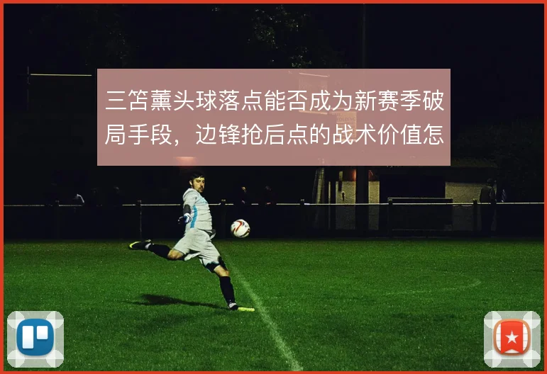 三笘薰头球落点能否成为新赛季破局手段，边锋抢后点的战术价值怎么解